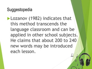 Suggestopedia
Lozanov (1982) indicates that
this method transcends the
language classroom and can be
applied in other school subjects.
He claims that about 200 to 240
new words may be introduced
each lesson.
 