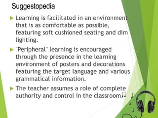 Suggestopedia
 Learning is facilitated in an environment
that is as comfortable as possible,
featuring soft cushioned seating and dim
lighting.
 "Peripheral" learning is encouraged
through the presence in the learning
environment of posters and decorations
featuring the target language and various
grammatical information.
 The teacher assumes a role of complete
authority and control in the classroom.
 