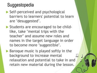 Suggestopedia
 Self-perceived and psychological
barriers to learners' potential to learn
are "desuggested".
 Students are encouraged to be child-
like, take "mental trips with the
teacher" and assume new roles and
names in the target language in order
to become more "suggestible".
 Baroque music is played softly in the
background to increase mental
relaxation and potential to take in and
retain new material during the lesson.
 