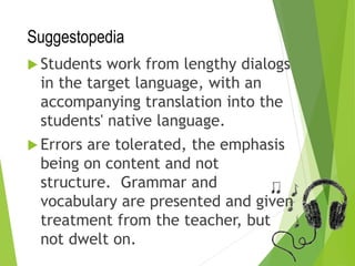 Suggestopedia
 Students work from lengthy dialogs
in the target language, with an
accompanying translation into the
students' native language.
 Errors are tolerated, the emphasis
being on content and not
structure. Grammar and
vocabulary are presented and given
treatment from the teacher, but
not dwelt on.
 