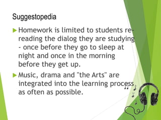 Suggestopedia
 Homework is limited to students re-
reading the dialog they are studying
- once before they go to sleep at
night and once in the morning
before they get up.
 Music, drama and "the Arts" are
integrated into the learning process
as often as possible.
 