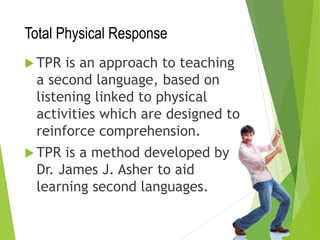 Total Physical Response
 TPR is an approach to teaching
a second language, based on
listening linked to physical
activities which are designed to
reinforce comprehension.
 TPR is a method developed by
Dr. James J. Asher to aid
learning second languages.
 