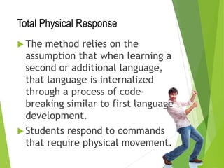 Total Physical Response
 The method relies on the
assumption that when learning a
second or additional language,
that language is internalized
through a process of code-
breaking similar to first language
development.
 Students respond to commands
that require physical movement.
 