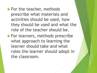  For the teacher, methods
prescribe what materials and
activities should be used, how
they should be used and what the
role of the teacher should be.
 For learners, methods prescribe
what approach to learning the
learner should take and what
roles the learner should adopt in
the classroom.
 