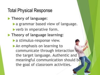 Total Physical Response
 Theory of language:
a grammar based view of language.
verb in ımperative form.
 Theory of language learning:
a stimulus-response view.
An emphasis on learning to
communicate through interaction in
the target language. Authentic and
meaningful communication should be
the goal of classroom activities.
 