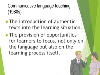 Communicative language teaching
(1980s)
The introduction of authentic
texts into the learning situation.
The provision of opportunities
for learners to focus, not only on
the language but also on the
learning process itself.
 