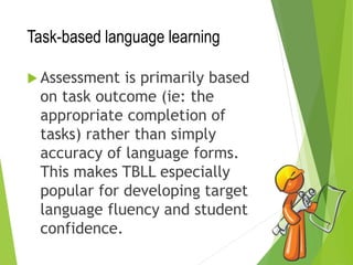 Task-based language learning
 Assessment is primarily based
on task outcome (ie: the
appropriate completion of
tasks) rather than simply
accuracy of language forms.
This makes TBLL especially
popular for developing target
language fluency and student
confidence.
 