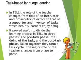 Task-based language learning
 In TBLL the role of the teacher
changes from that of an instructor
and prosecutor of errors to that of
a supporter and inventor of tasks
which her/his learners enjoy doing.
 It proved useful to divide the
learning process in TBLL in three
phases: The pre-task phase, the
doing of the task, and the post-task
phase. Taken together they form a
task cycle. The major role of the
teacher changes from phase to
phase.
 