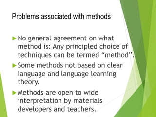 Problems associated with methods
 No general agreement on what
method is: Any principled choice of
techniques can be termed “method”.
 Some methods not based on clear
language and language learning
theory.
 Methods are open to wide
interpretation by materials
developers and teachers.
 