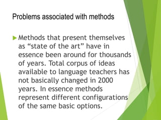Problems associated with methods
 Methods that present themselves
as “state of the art” have in
essence been around for thousands
of years. Total corpus of ideas
available to language teachers has
not basically changed in 2000
years. In essence methods
represent different configurations
of the same basic options.
 