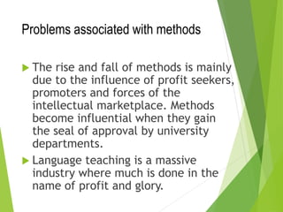Problems associated with methods
 The rise and fall of methods is mainly
due to the influence of profit seekers,
promoters and forces of the
intellectual marketplace. Methods
become influential when they gain
the seal of approval by university
departments.
 Language teaching is a massive
industry where much is done in the
name of profit and glory.
 