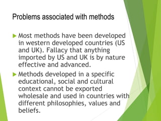 Problems associated with methods
 Most methods have been developed
in western developed countries (US
and UK). Fallacy that anything
imported by US and UK is by nature
effective and advanced.
 Methods developed in a specific
educational, social and cultural
context cannot be exported
wholesale and used in countries with
different philosophies, values and
beliefs.
 