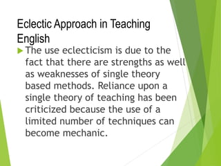 Eclectic Approach in Teaching
English
 The use eclecticism is due to the
fact that there are strengths as well
as weaknesses of single theory
based methods. Reliance upon a
single theory of teaching has been
criticized because the use of a
limited number of techniques can
become mechanic.
 