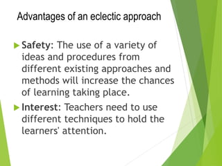 Advantages of an eclectic approach
 Safety: The use of a variety of
ideas and procedures from
different existing approaches and
methods will increase the chances
of learning taking place.
 Interest: Teachers need to use
different techniques to hold the
learners' attention.
 