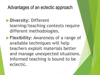 Advantages of an eclectic approach
 Diversity: Different
learning/teaching contexts require
different methodologies.
 Flexibility: Awareness of a range of
available techniques will help
teachers exploit materials better
and manage unexpected situations.
Informed teaching is bound to be
eclectic.
 