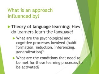 What is an approach
influenced by?
 Theory of language learning: How
do learners learn the language?
 What are the psychological and
cognitive processes involved (habit
formation, induction, inferencing,
generalization)?
 What are the conditions that need to
be met for these learning processes to
be activated?
 