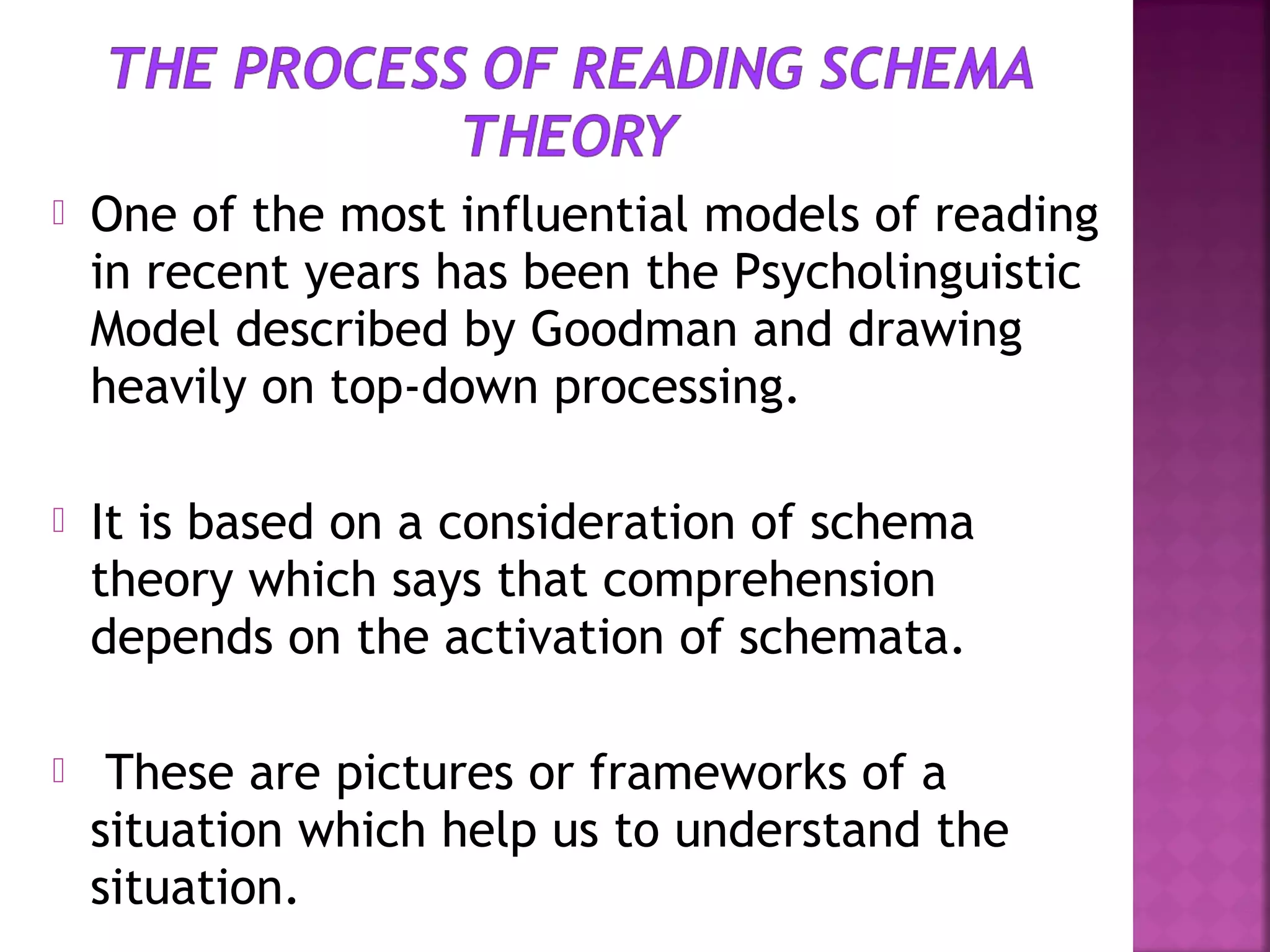 

One of the most influential models of reading
in recent years has been the Psycholinguistic
Model described by Goodman and drawing
heavily on top-down processing.



It is based on a consideration of schema
theory which says that comprehension
depends on the activation of schemata.



These are pictures or frameworks of a
situation which help us to understand the
situation.

 