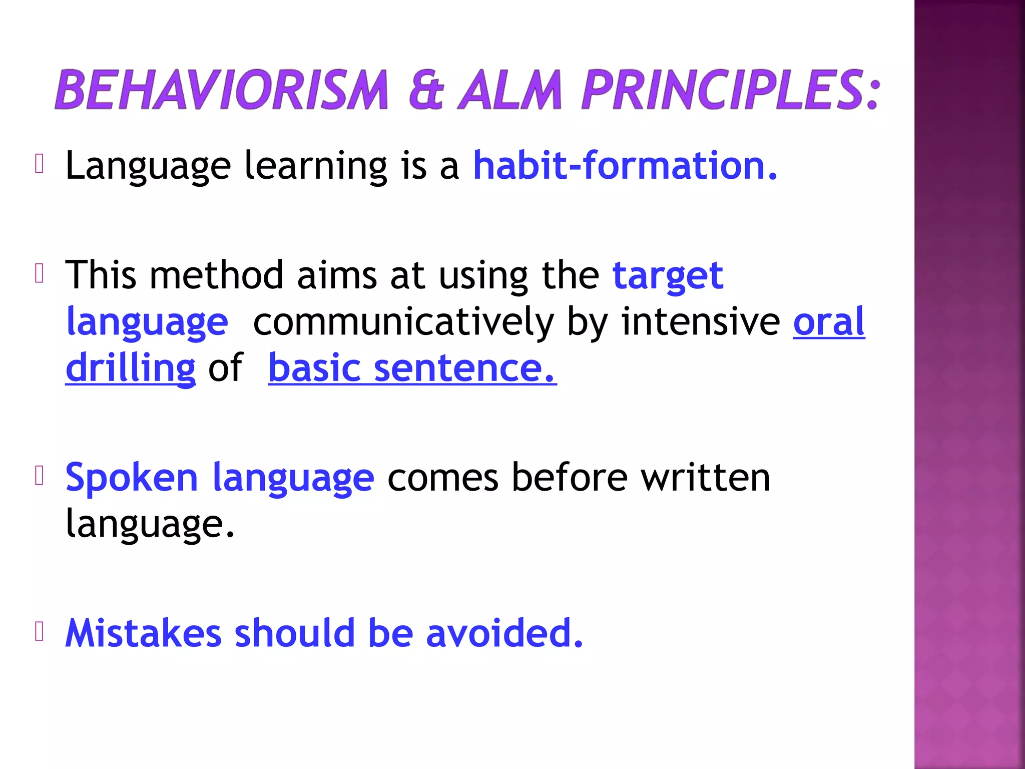 

Language learning is a habit-formation.



This method aims at using the target
language communicatively by intensive oral
drilling of basic sentence.



Spoken language comes before written
language.



Mistakes should be avoided.

 