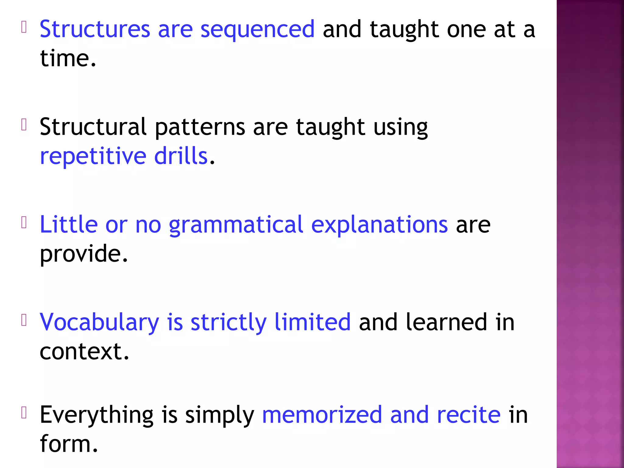 

Structures are sequenced and taught one at a
time.



Structural patterns are taught using
repetitive drills.



Little or no grammatical explanations are
provide.



Vocabulary is strictly limited and learned in
context.



Everything is simply memorized and recite in
form.

 