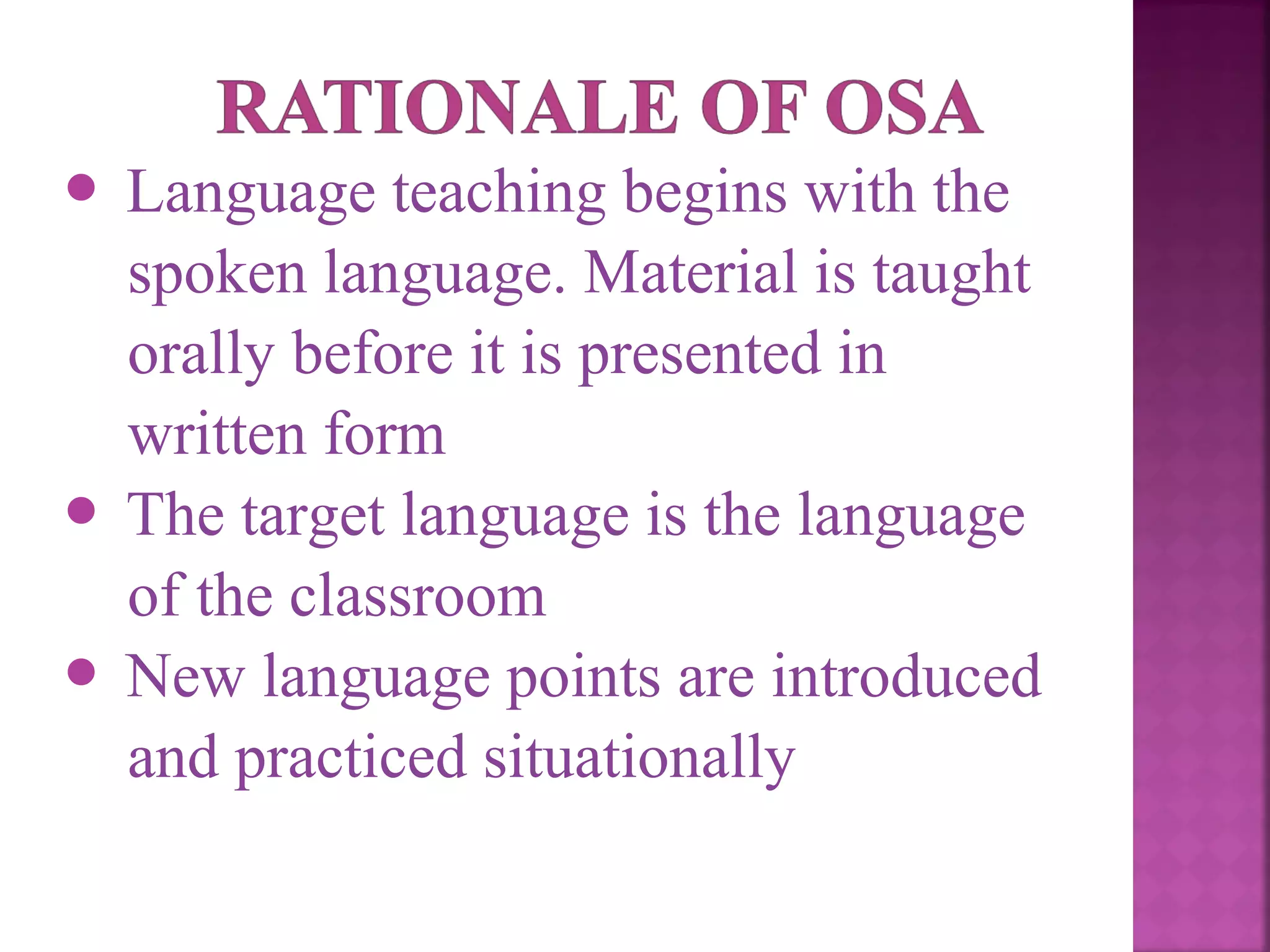 Language teaching begins with the
spoken language. Material is taught
orally before it is presented in
written form
 The target language is the language
of the classroom
 New language points are introduced
and practiced situationally


 