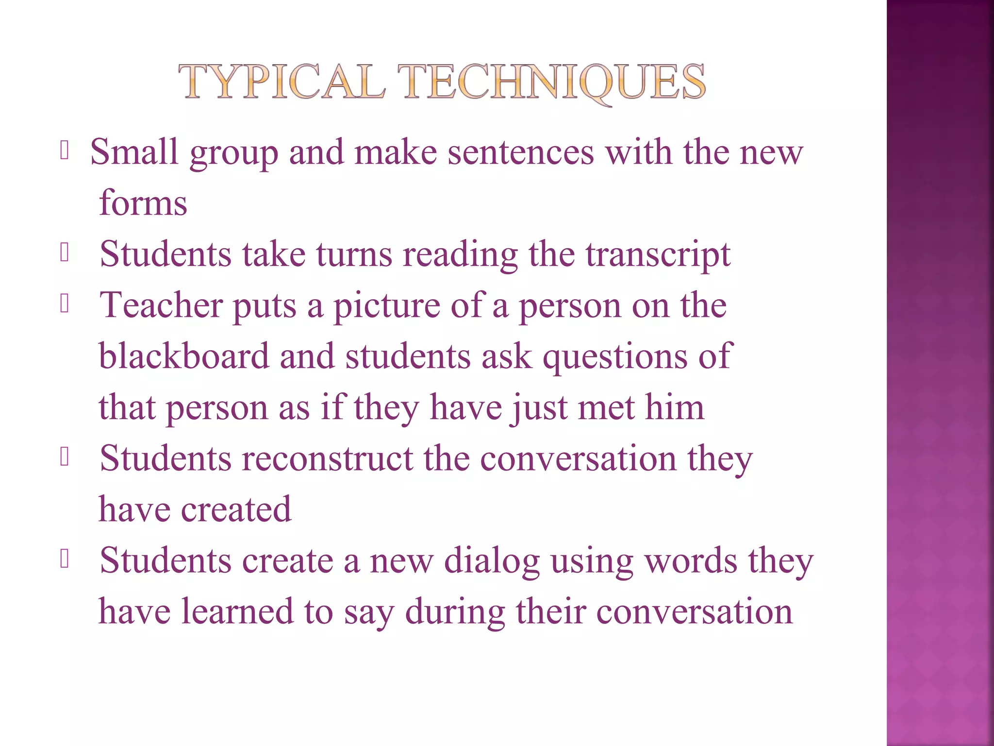 








Small group and make sentences with the new
forms
Students take turns reading the transcript
Teacher puts a picture of a person on the
blackboard and students ask questions of
that person as if they have just met him
Students reconstruct the conversation they
have created
Students create a new dialog using words they
have learned to say during their conversation

 