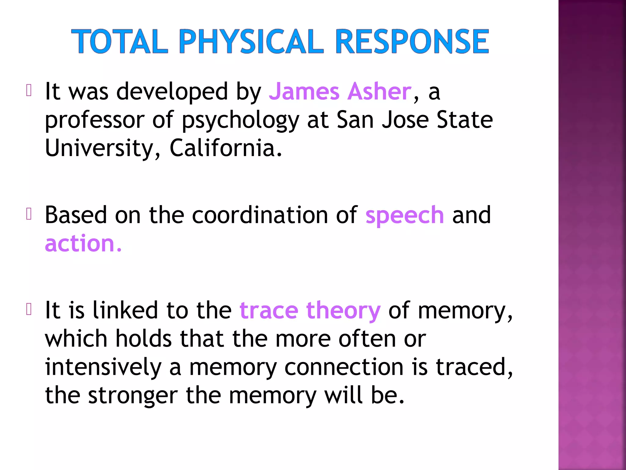 

It was developed by James Asher, a
professor of psychology at San Jose State
University, California.



Based on the coordination of speech and
action.



It is linked to the trace theory of memory,
which holds that the more often or
intensively a memory connection is traced,
the stronger the memory will be.

 