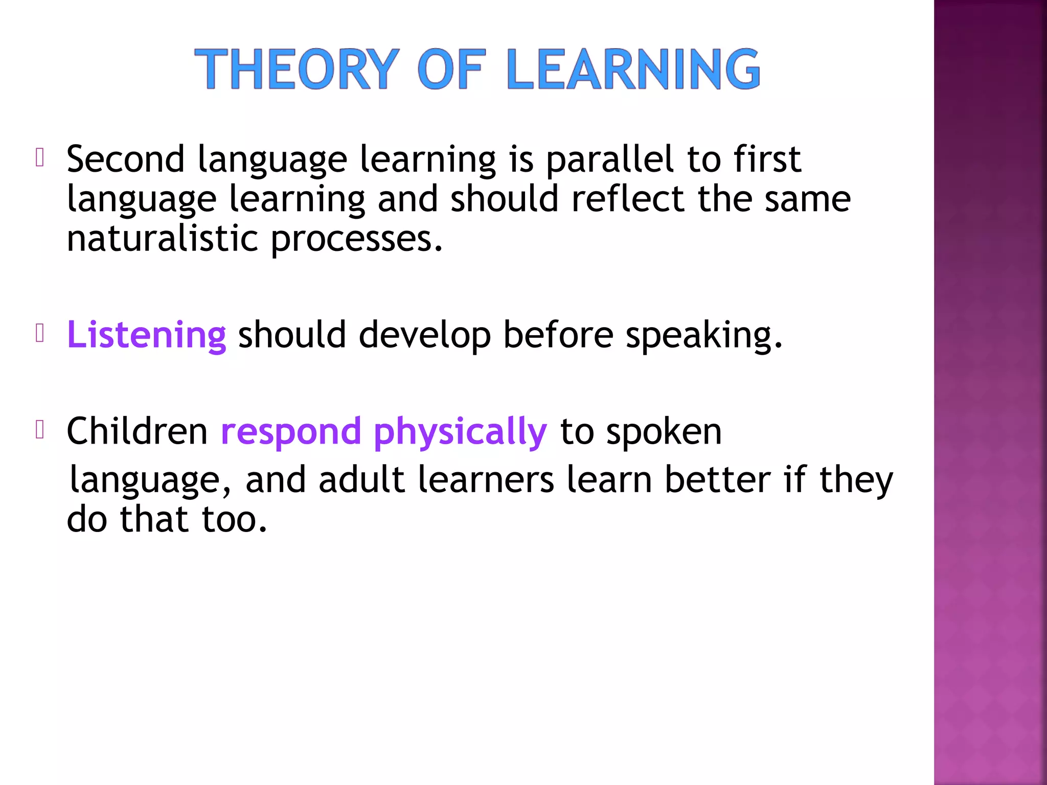 

Second language learning is parallel to first
language learning and should reflect the same
naturalistic processes.



Listening should develop before speaking.



Children respond physically to spoken
language, and adult learners learn better if they
do that too.

 