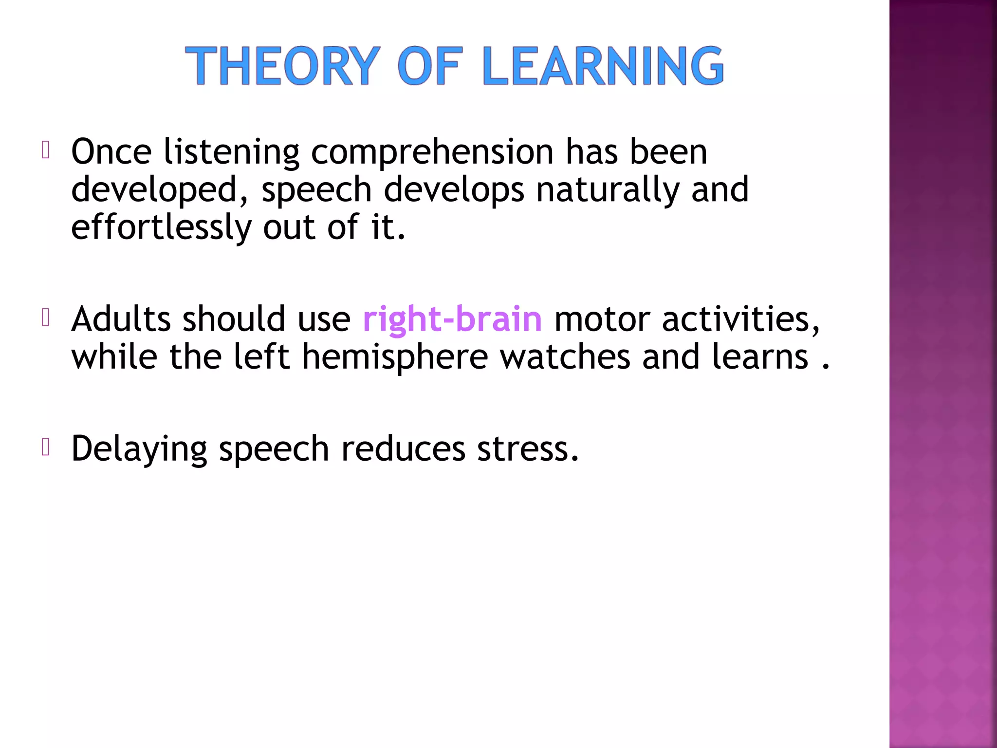

Once listening comprehension has been
developed, speech develops naturally and
effortlessly out of it.



Adults should use right-brain motor activities,
while the left hemisphere watches and learns .



Delaying speech reduces stress.

 