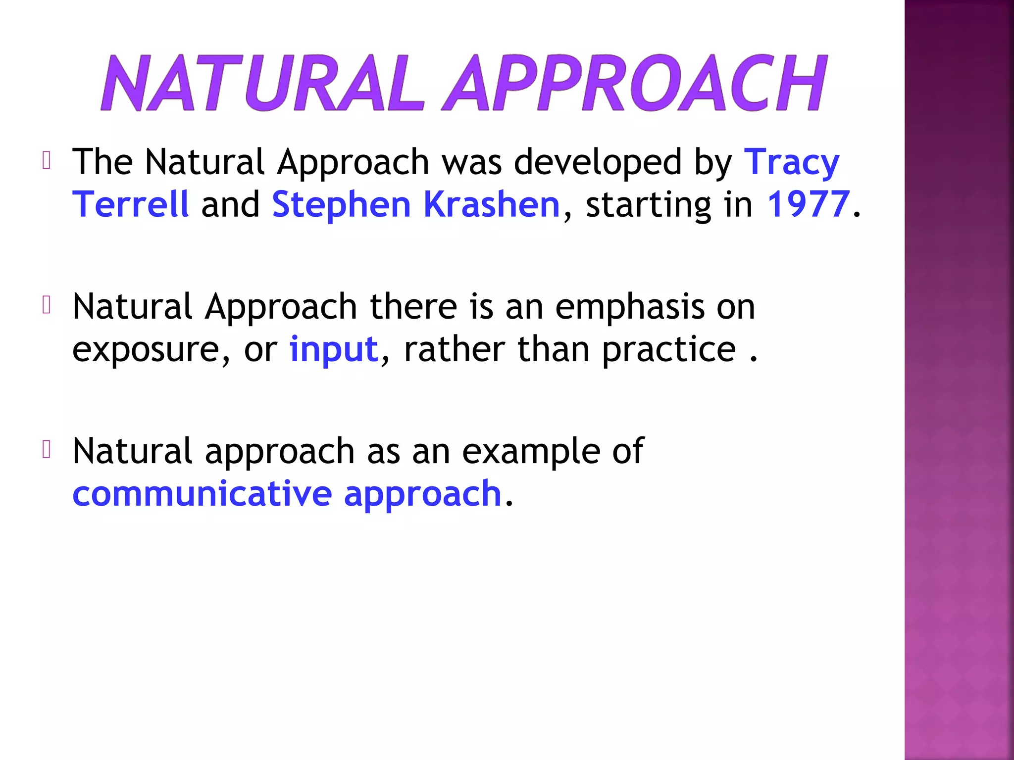 

The Natural Approach was developed by Tracy
Terrell and Stephen Krashen, starting in 1977.



Natural Approach there is an emphasis on
exposure, or input, rather than practice .



Natural approach as an example of
communicative approach.

 