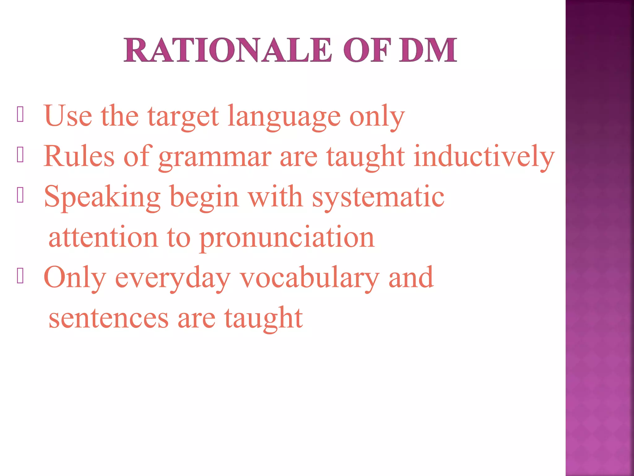 




Use the target language only
Rules of grammar are taught inductively
Speaking begin with systematic
attention to pronunciation
Only everyday vocabulary and
sentences are taught

 