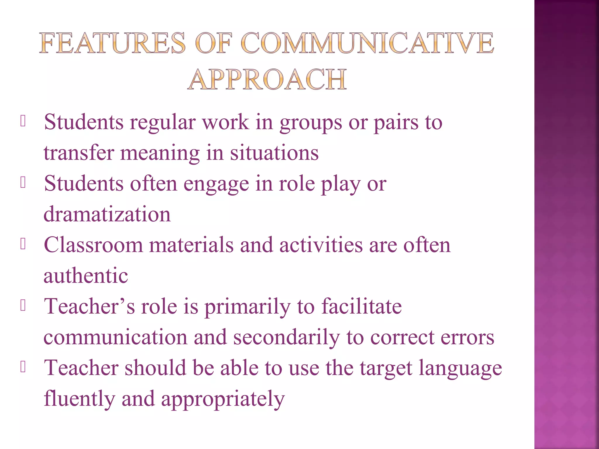 









Students regular work in groups or pairs to
transfer meaning in situations
Students often engage in role play or
dramatization
Classroom materials and activities are often
authentic
Teacher’s role is primarily to facilitate
communication and secondarily to correct errors
Teacher should be able to use the target language
fluently and appropriately

 