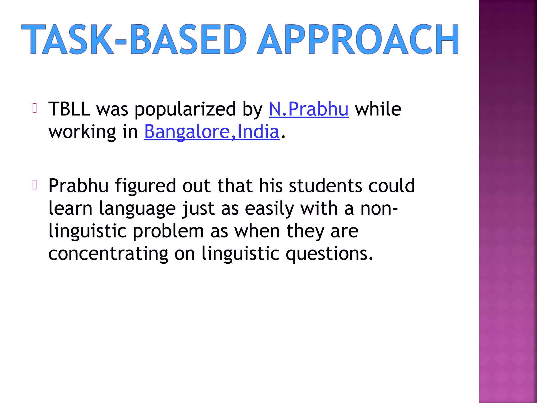 

TBLL was popularized by N.Prabhu while
working in Bangalore,India.



Prabhu figured out that his students could
learn language just as easily with a nonlinguistic problem as when they are
concentrating on linguistic questions.

 