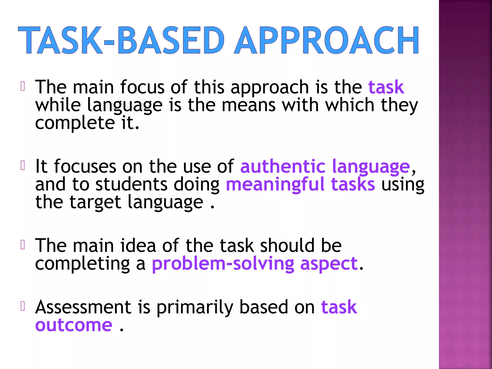 

The main focus of this approach is the task
while language is the means with which they
complete it.



It focuses on the use of authentic language,
and to students doing meaningful tasks using
the target language .



The main idea of the task should be
completing a problem-solving aspect.



Assessment is primarily based on task
outcome .

 