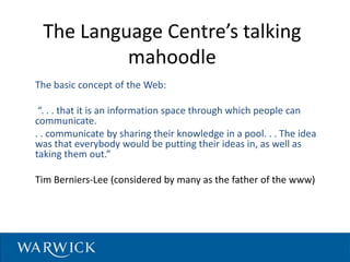 The Language Centre’s talking
mahoodle
The basic concept of the Web:
“. . . that it is an information space through which people can
communicate.
. . communicate by sharing their knowledge in a pool. . . The idea
was that everybody would be putting their ideas in, as well as
taking them out.”
Tim Berniers-Lee (considered by many as the father of the www)
28/09/2010 T.Mackinnon
 