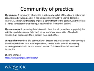 Community of practice
The domain: A community of practice is not merely a club of friends or a network of
connections between people. It has an identity defined by a shared domain of
interest. Membership therefore implies a commitment to the domain, and therefore
a shared competence that distinguishes members from other people.
The community: In pursuing their interest in their domain, members engage in joint
activities and discussions, help each other, and share information. They build
relationships that enable them to learn from each other.
The practice: Members of a community of practice are practitioners. They develop a
shared repertoire of resources: experiences, stories, tools, ways of addressing
recurring problems—in short a shared practice. This takes time and sustained
interaction.
Etienne Wenger:
http://www.ewenger.com/theory/
 