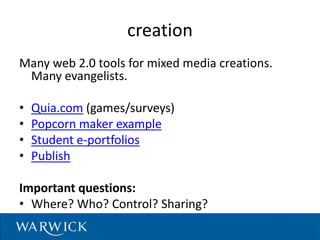 creation
Many web 2.0 tools for mixed media creations.
Many evangelists.
• Quia.com (games/surveys)
• Popcorn maker example
• Student e-portfolios
• Publish
Important questions:
• Where? Who? Control? Sharing?
 