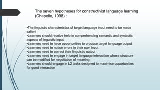 The seven hypotheses for constructivist language learning
(Chapelle, 1998) :
•The linguistic characteristics of target language input need to be made
salient
•Learners should receive help in comprehending semantic and syntactic
aspects of linguistic input
•Learners need to have opportunities to produce target language output
•Learners need to notice errors in their own input
•Learners need to correct their linguistic output
•Learners need to engage in target language interaction whose structure
can be modified for negotiation of meaning
•Learners should engage in L2 tasks designed to maximise opportunities
for good interaction
 