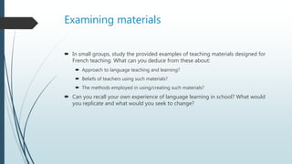 Examining materials
 In small groups, study the provided examples of teaching materials designed for
French teaching. What can you deduce from these about:
 Approach to language teaching and learning?
 Beliefs of teachers using such materials?
 The methods employed in using/creating such materials?
 Can you recall your own experience of language learning in school? What would
you replicate and what would you seek to change?
 