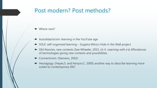 Post modern? Post methods?
 Where next?
 Autodidacticism: learning in the YouTube age
 SOLE: self-organised learning – Sugatra Mitra’s Hole in the Wall project
 Old theories, new contexts (See Wheeler, 2015. ch 4. Learning with e’s) Affordances
of technologies giving new contexts and possibilities.
 Connectivism: (Siemens, 2002)
 Heutagogy: (Hayes,S. and Kenyon,C. 2000) another way to describe learning more
suited to contemporary life?
 