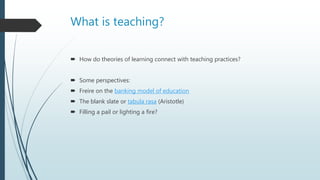 What is teaching?
 How do theories of learning connect with teaching practices?
 Some perspectives:
 Freire on the banking model of education
 The blank slate or tabula rasa (Aristotle)
 Filling a pail or lighting a fire?
 