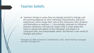 Teacher beliefs:
 “teachers change in areas they are already primed to change, and
this priming depends on their individual characteristics and prior
experiences, which shape their view of the classroom, their students
and themselves as teachers. […] Accordingly, attempts to influence
teachers’ behaviour will have an impact only in areas where the
input in valued and salient to the individual, and where it is
congruent with, and interpretable within, the teacher’s own world of
thought and action.”
Pennington, M. 1996. In Freeman, D. and Richards,J.C. (eds). Teacher learning in language
teaching. Cambridge:CUP.
 
