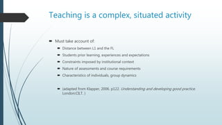 Teaching is a complex, situated activity
 Must take account of:
 Distance between L1 and the FL
 Students prior learning, experiences and expectations
 Constraints imposed by institutional context
 Nature of assessments and course requirements
 Characteristics of individuals, group dynamics
 (adapted from Klapper, 2006. p122. Understanding and developing good practice.
London:CILT. )
 