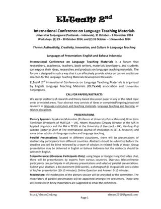 http://elteam2nd.org .................................................................................... elteam2010@gmail.com
ELTeaM 2nd
International Conference on Language Teaching Materials
Universitas Tanjungpura (Pontianak – Indonesia), 31 October – 1 November 2014
Workshops: (1) 29 – 30 October 2014; and (2) 31 October – 1 November 2014
Theme: Authenticity, Creativity, Innovation, and Culture in Language Teaching
Languages of Presentation: English and Bahasa Indonesia
International Conference on Language Teaching Materials is a forum that
researchers, academics, teachers, book writers, materials developers, and students
can expose their ideas, researches and products on language teaching materials. The
forum is designed in such a way that it can effectively provide advice on current and future
direction for the Language Teaching Materials Development Research.
ELTeaM 2nd
International Conference on Language Teaching Materials is organized
by English Language Teaching Materials (ELTeaM) association and Universitas
Tanjungpura.
CALL FOR PAPERS/ABSTRACTS
We accept abstracts of research and theory-based discussion paper in any of the listed topic
areas or related areas. Your abstract may consists of ideas or completed/ongoing/proposed
research in language curriculum and teaching materials, language teaching and learning, or
related disciplines.
PRESENTATIONS
Plenary Speakers: Jayakaran Mukundan (Professor at University Putra Malaysia), Brian John
Tomlinson (President of MATSDA – UK), Hitomi Masuhara (Deputy Director of the MA in
Applied Linguistics and the MA in TESOL at the University of Liverpool – UK), Handoyo Puji
widodo (Editor-in-Chief of The International Journal of Innovation in ELT & Research) and
some other scholars in language studies and language teaching.
Parallel Presentations: located in different classrooms, there will be presentations of
abstracts by participants from different countries. Abstracts should be submitted before the
deadline and will be blind reviewed by a team of scholars in related fields of study. Group
presentation may be delivered in English or bahasa Indonesia but the abstracts should be
written in English.
Teleconferences (Overseas Participants Only): using Skype or Google Hang Out video chat,
there will be presentations by experts from various countries. Overseas teleconference
participants can participate in all plenary presentations and selected parallel presentations.
Submit your abstract, a bio statement (100 words), a photograph (1 mega pixel), and a video
of his/her presentation (10-15 minutes). Online Question and Answer: 5-10 minutes.
Moderators: the moderators of the plenary session will be provided by the committee. The
moderators of parallel presentation will be appointed amongst the presenters. Those who
are interested in being moderators are suggested to email the committee.
Page 1
 