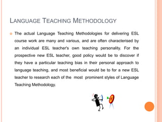 LANGUAGE TEACHING METHODOLOGY
 The actual Language Teaching Methodologies for delivering ESL
course work are many and various, and are often characterised by
an individual ESL teacher's own teaching personality. For the
prospective new ESL teacher, good policy would be to discover if
they have a particular teaching bias in their personal approach to
language teaching, and most beneficial would be to for a new ESL
teacher to research each of the most prominent styles of Language
Teaching Methodology.
 