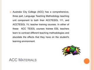 ACC MATERIALS
 Australia City College (ACC) has a comprehensive,
three part, Language Teaching Methodology teaching
unit component to both their ACCTESOL 111, and
ACCTESOL 1V, teacher training courses. In either of
these ACC TESOL courses trainee ESL teachers
learn to contrast different teaching methodologies and
elucidate the effects that they have on the student's
learning environment.
 