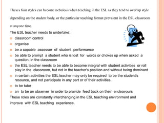 Theses four styles can become nebulous when teaching in the ESL as they tend to overlap style
depending on the student body, or the particular teaching format prevalent in the ESL classroom
at anyone time.
The ESL teacher needs to undertake:
 classroom control
 organise
 be a capable assessor of student performance
 be able to prompt a student who is lost for words or chokes up when asked a
question, in the classroom
 the ESL teacher needs to be able to become integral with student activities or roll
play in the classroom, but not in the teacher's position and without being dominant
 in certain activities the ESL teacher may only be required to be the student's
resource, and not participate in any part or of their activities.
 to be tutor
 an to be an observer in order to provide feed back on their endeavours
These roles are constantly interchanging in the ESL teaching environment and
improve with ESL teaching experience.
 