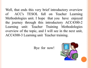 Well, that ends this very brief introductory overview
of ACC's TESOL full on Teacher Learning
Methodologies unit. I hope that you have enjoyed
the journey through this introductory ACC4300-2
Learning unit: Teacher Training Methodologies
overview of the topic, and I will see in the next unit,
ACC4300-3 Learning unit Teacher training.
Bye for now!
 