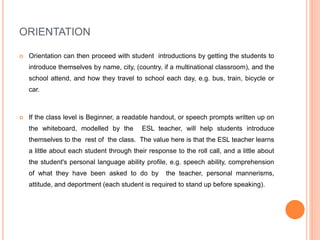 ORIENTATION
 Orientation can then proceed with student introductions by getting the students to
introduce themselves by name, city, (country, if a multinational classroom), and the
school attend, and how they travel to school each day, e.g. bus, train, bicycle or
car.
 If the class level is Beginner, a readable handout, or speech prompts written up on
the whiteboard, modelled by the ESL teacher, will help students introduce
themselves to the rest of the class. The value here is that the ESL teacher learns
a little about each student through their response to the roll call, and a little about
the student's personal language ability profile, e.g. speech ability, comprehension
of what they have been asked to do by the teacher, personal mannerisms,
attitude, and deportment (each student is required to stand up before speaking).
 