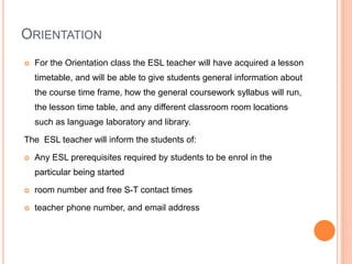 ORIENTATION
 For the Orientation class the ESL teacher will have acquired a lesson
timetable, and will be able to give students general information about
the course time frame, how the general coursework syllabus will run,
the lesson time table, and any different classroom room locations
such as language laboratory and library.
The ESL teacher will inform the students of:
 Any ESL prerequisites required by students to be enrol in the
particular being started
 room number and free S-T contact times
 teacher phone number, and email address
 