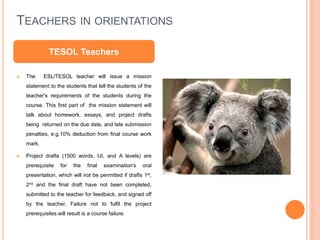 TEACHERS IN ORIENTATIONS
 The ESL/TESOL teacher will issue a mission
statement to the students that tell the students of the
teacher's requirements of the students during the
course. This first part of the mission statement will
talk about homework, essays, and project drafts
being returned on the due date, and late submission
penalties, e.g.10% deduction from final course work
mark.
 Project drafts (1500 words, UI, and A levels) are
prerequisite for the final examination's oral
presentation, which will not be permitted if drafts 1st,
2nd and the final draft have not been completed,
submitted to the teacher for feedback, and signed off
by the teacher. Failure not to fulfil the project
prerequisites will result is a course failure.
TESOL Teachers
 